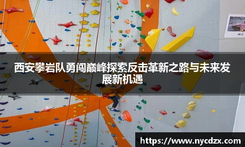 西安攀岩队勇闯巅峰探索反击革新之路与未来发展新机遇